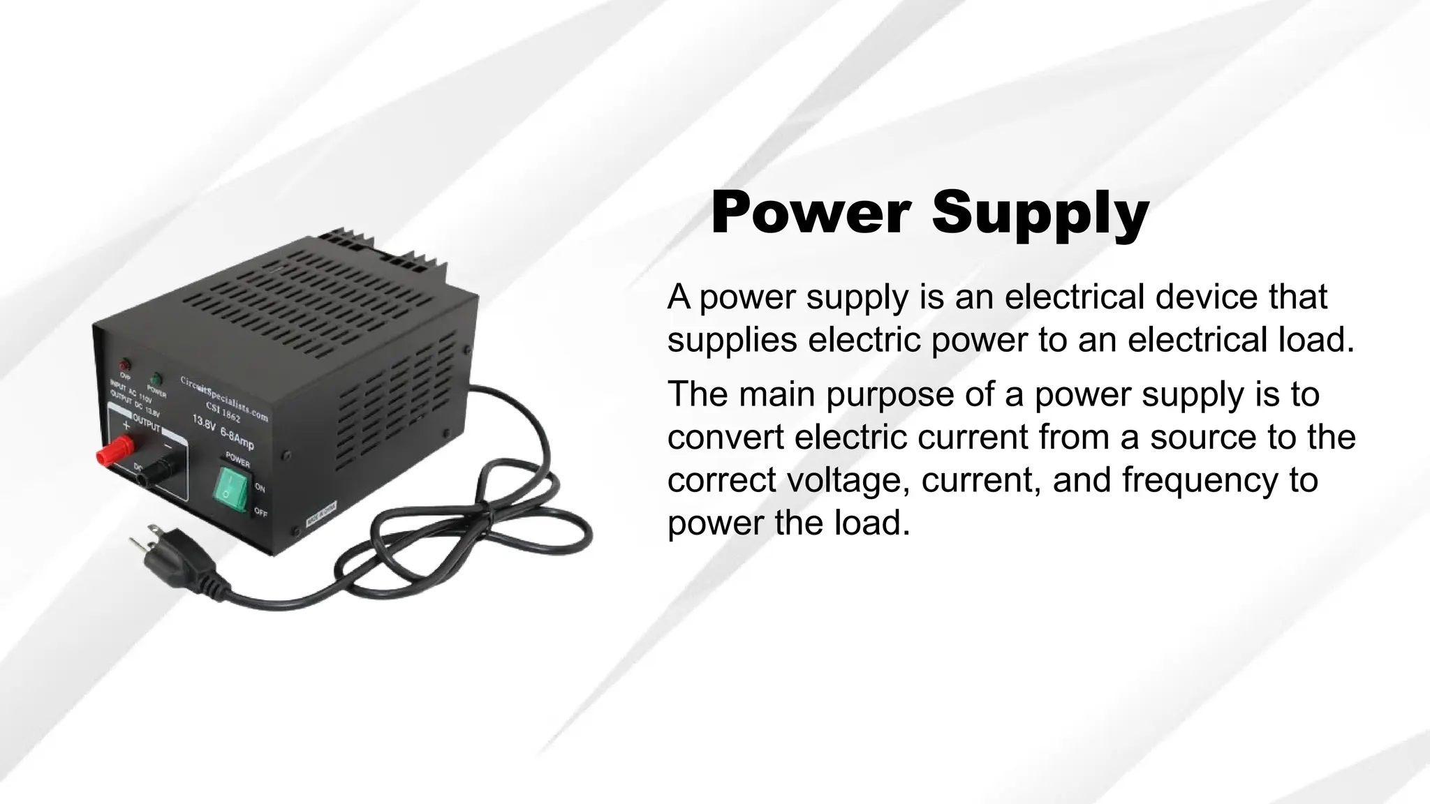 Power Supply
A power supply is an electrical device that
supplies electric power to an electrical load.
The main purpose of a power supply is to
convert electric current from a source to the
correct voltage, current, and frequency to
power the load.
 