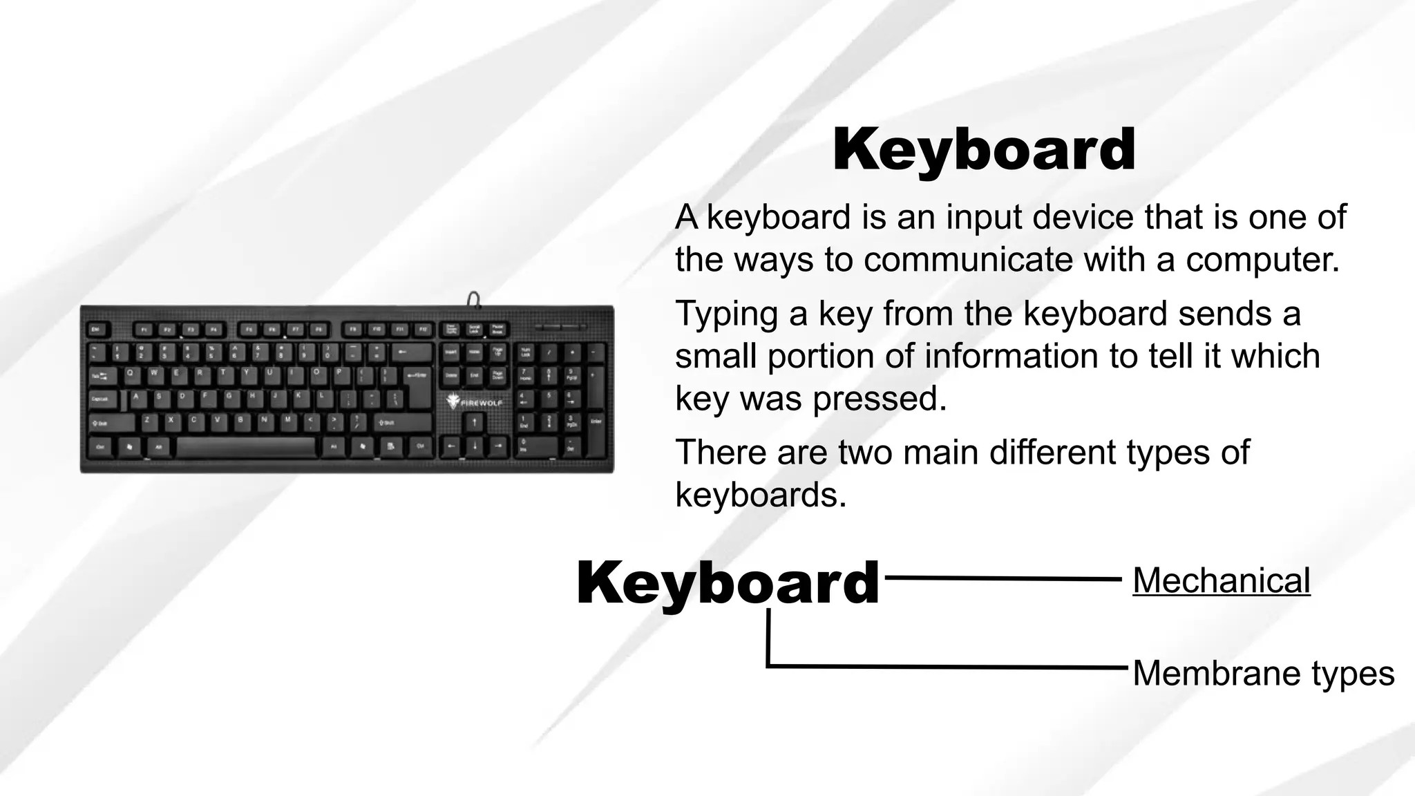 Keyboard
A keyboard is an input device that is one of
the ways to communicate with a computer.
There are two main different types of
keyboards.
Typing a key from the keyboard sends a
small portion of information to tell it which
key was pressed.
Keyboard Mechanical
Membrane types
 