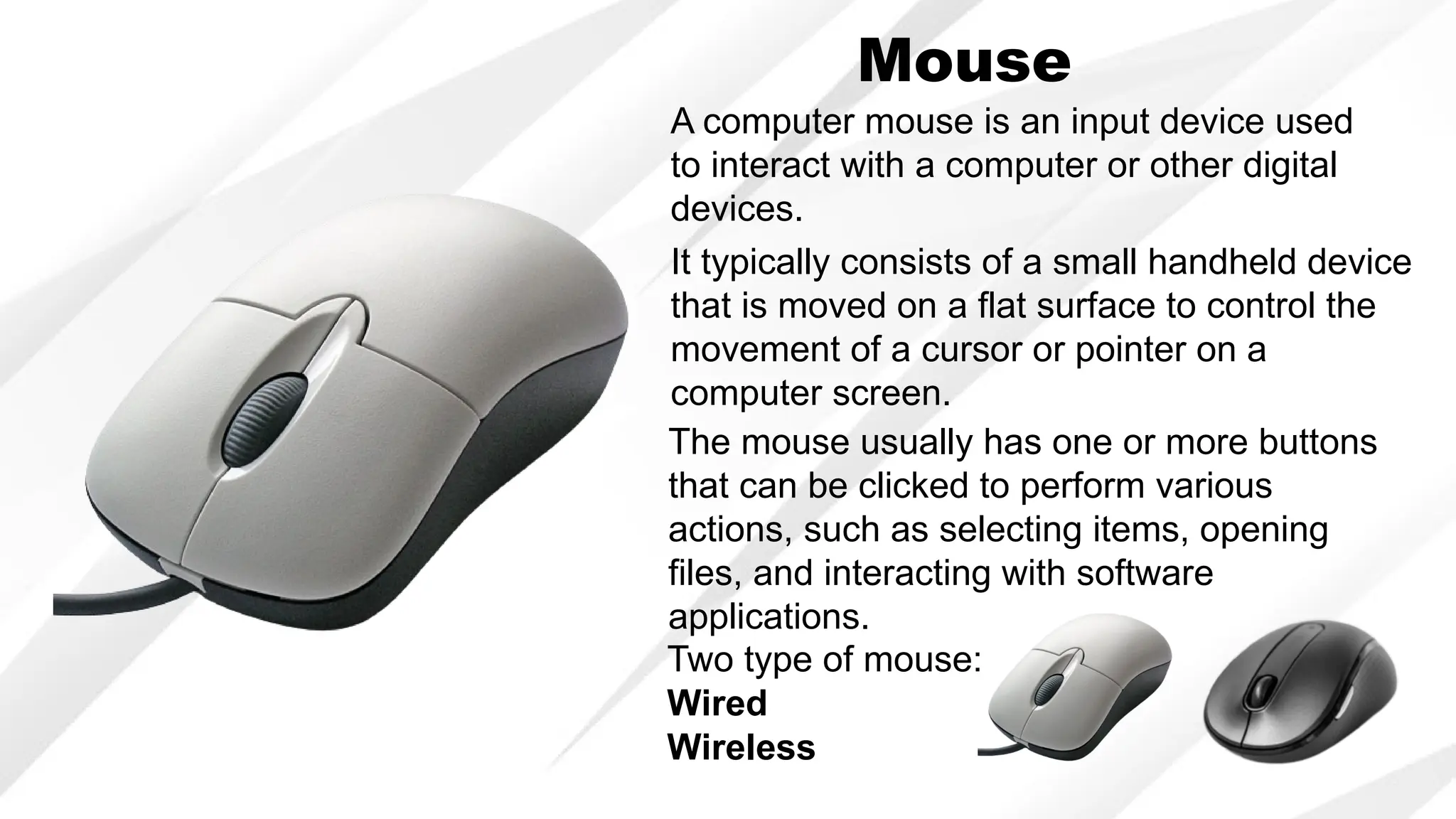 Mouse
A computer mouse is an input device used
to interact with a computer or other digital
devices.
It typically consists of a small handheld device
that is moved on a flat surface to control the
movement of a cursor or pointer on a
computer screen.
The mouse usually has one or more buttons
that can be clicked to perform various
actions, such as selecting items, opening
files, and interacting with software
applications.
Two type of mouse:
Wired
Wireless
 