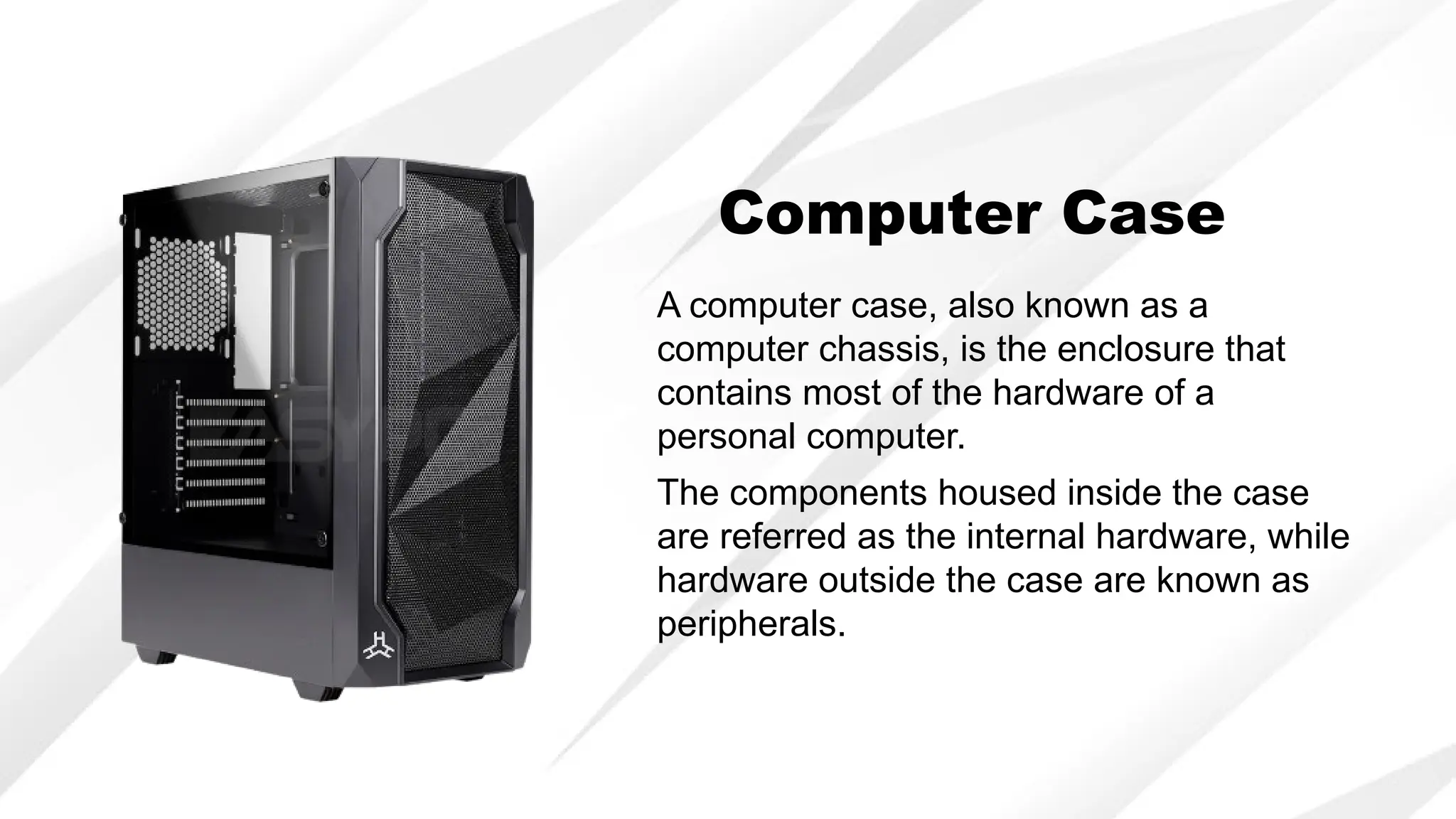Computer Case
A computer case, also known as a
computer chassis, is the enclosure that
contains most of the hardware of a
personal computer.
The components housed inside the case
are referred as the internal hardware, while
hardware outside the case are known as
peripherals.
 