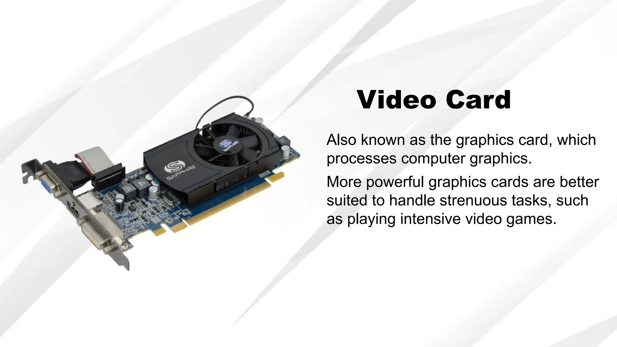 Video Card
Also known as the graphics card, which
processes computer graphics.
More powerful graphics cards are better
suited to handle strenuous tasks, such
as playing intensive video games.
 