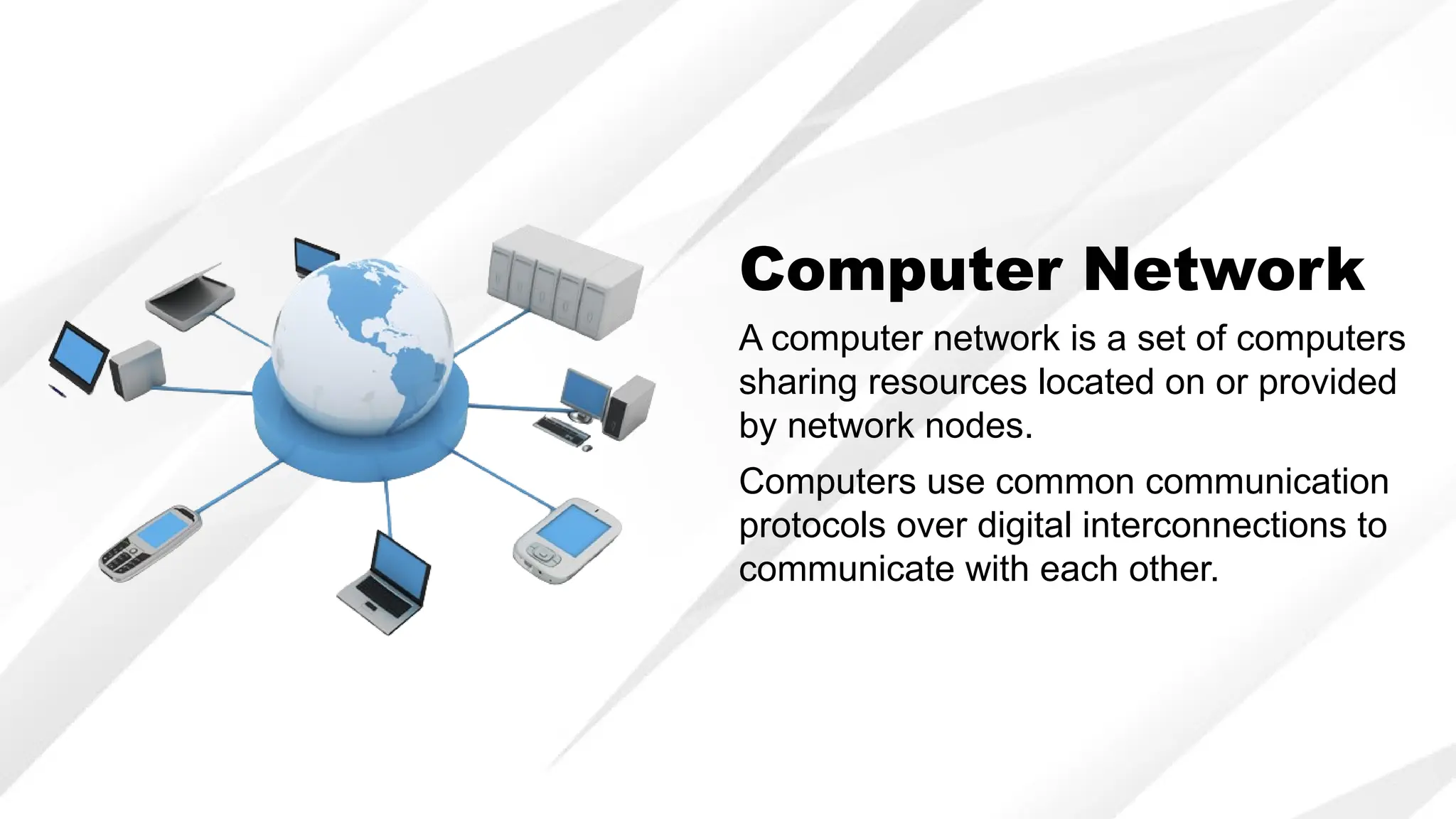 Computer Network
A computer network is a set of computers
sharing resources located on or provided
by network nodes.
Computers use common communication
protocols over digital interconnections to
communicate with each other.
 