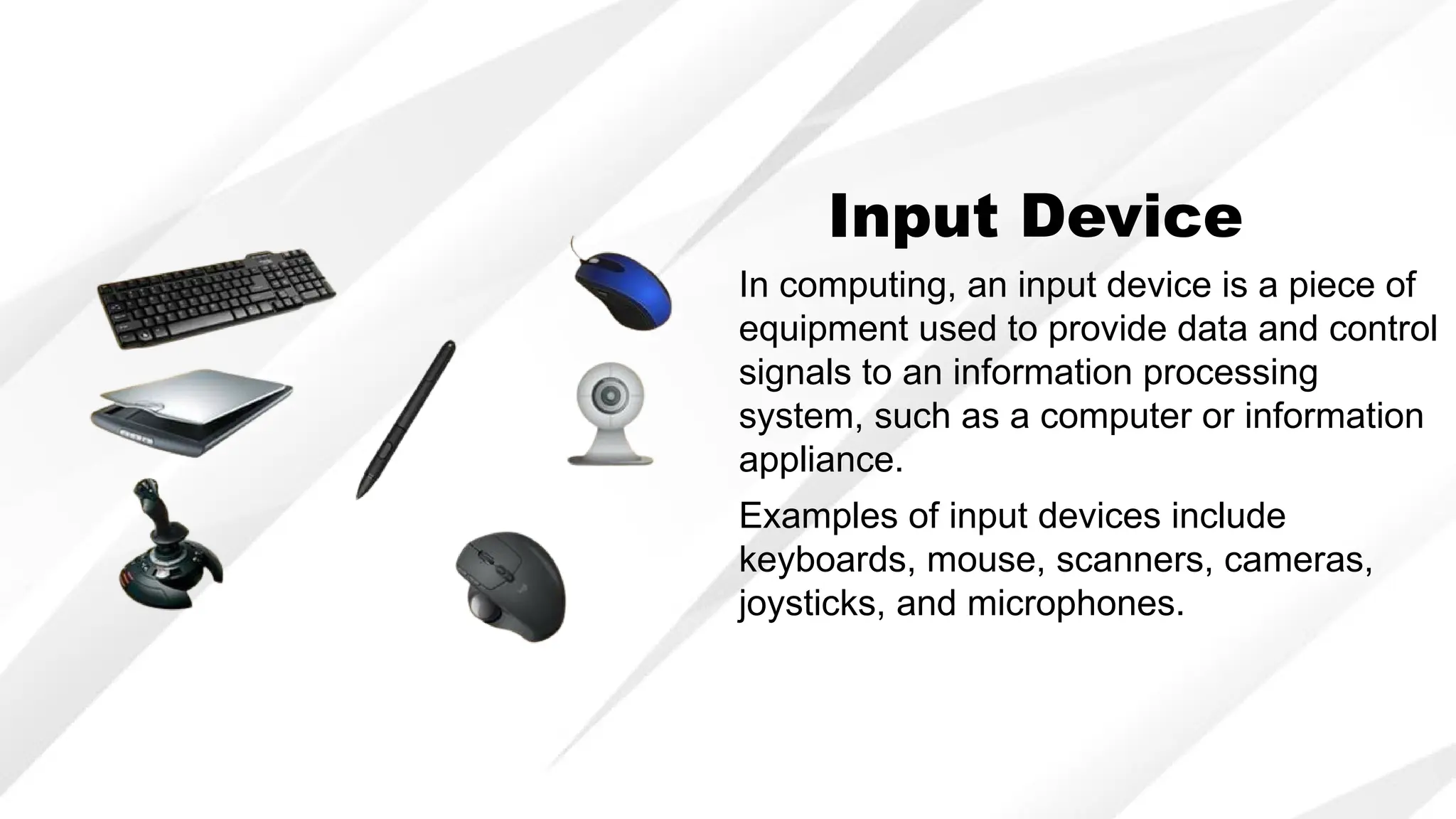 In computing, an input device is a piece of
equipment used to provide data and control
signals to an information processing
system, such as a computer or information
appliance.
Input Device
Examples of input devices include
keyboards, mouse, scanners, cameras,
joysticks, and microphones.
 
