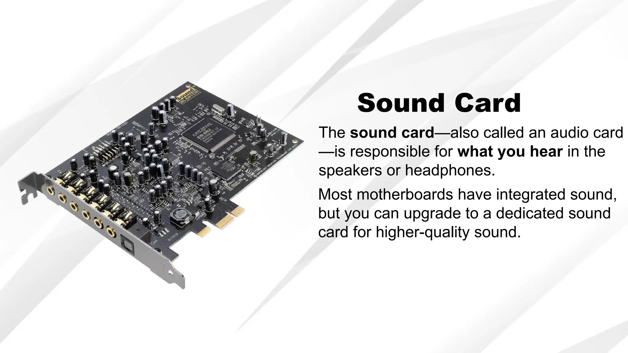 Sound Card
The sound card—also called an audio card
—is responsible for what you hear in the
speakers or headphones.
Most motherboards have integrated sound,
but you can upgrade to a dedicated sound
card for higher-quality sound.
 
