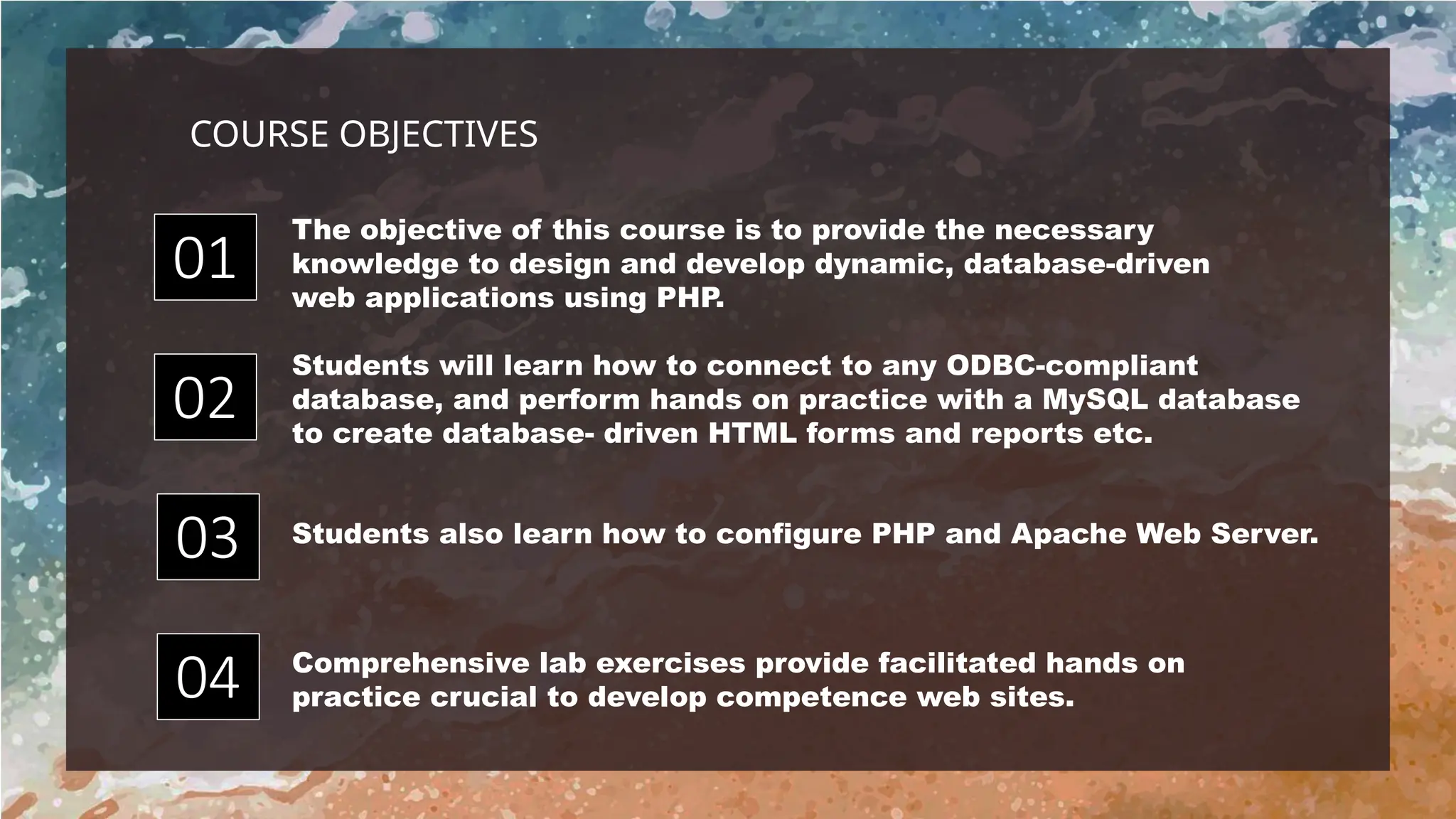 Students also learn how to configure PHP and Apache Web Server.
The objective of this course is to provide the necessary
knowledge to design and develop dynamic, database-driven
web applications using PHP.
Comprehensive lab exercises provide facilitated hands on
practice crucial to develop competence web sites.
Students will learn how to connect to any ODBC-compliant
database, and perform hands on practice with a MySQL database
to create database- driven HTML forms and reports etc.
01
04
02
03
COURSE OBJECTIVES
 