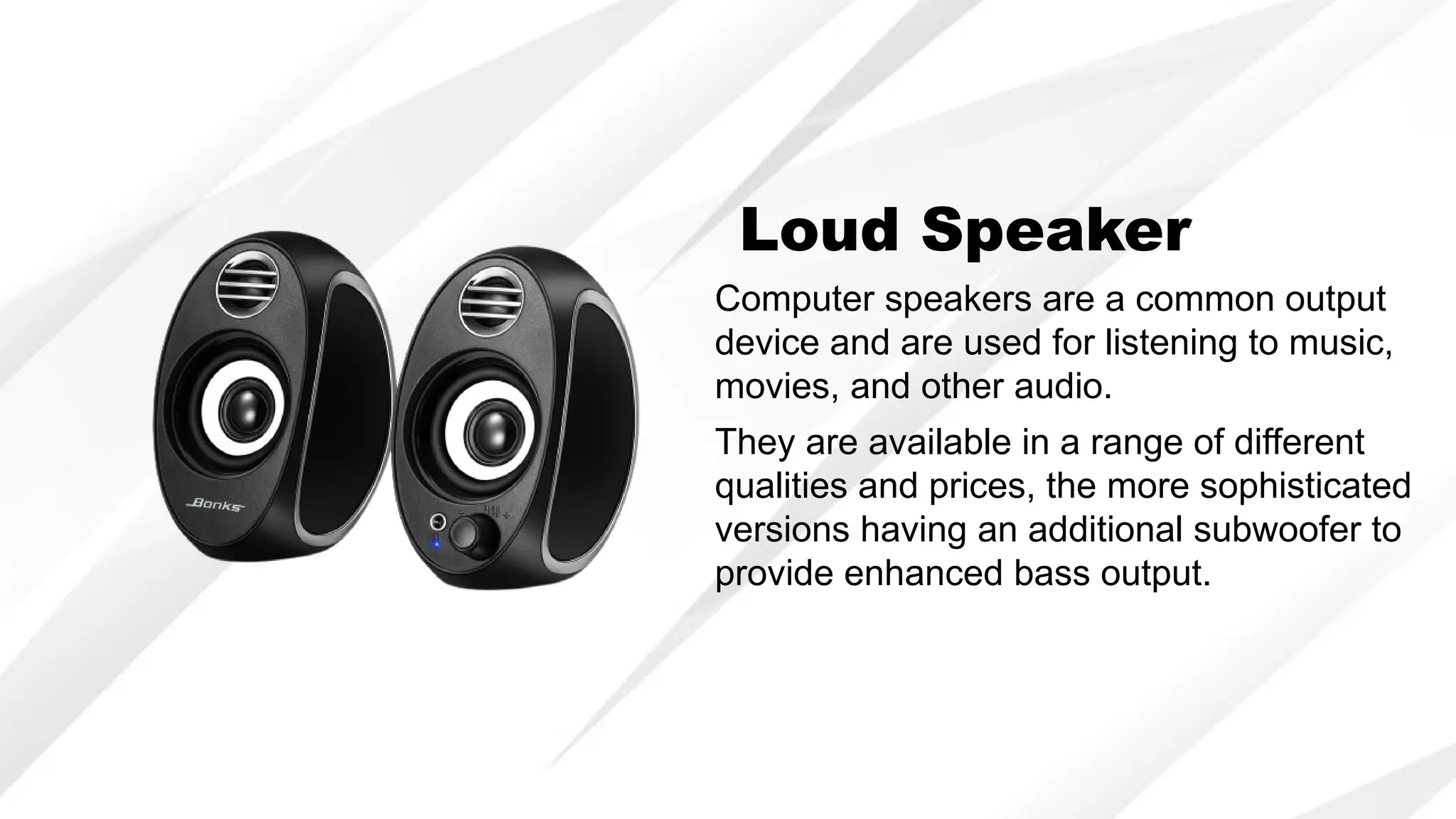 Computer speakers are a common output
device and are used for listening to music,
movies, and other audio.
Loud Speaker
They are available in a range of different
qualities and prices, the more sophisticated
versions having an additional subwoofer to
provide enhanced bass output.
 