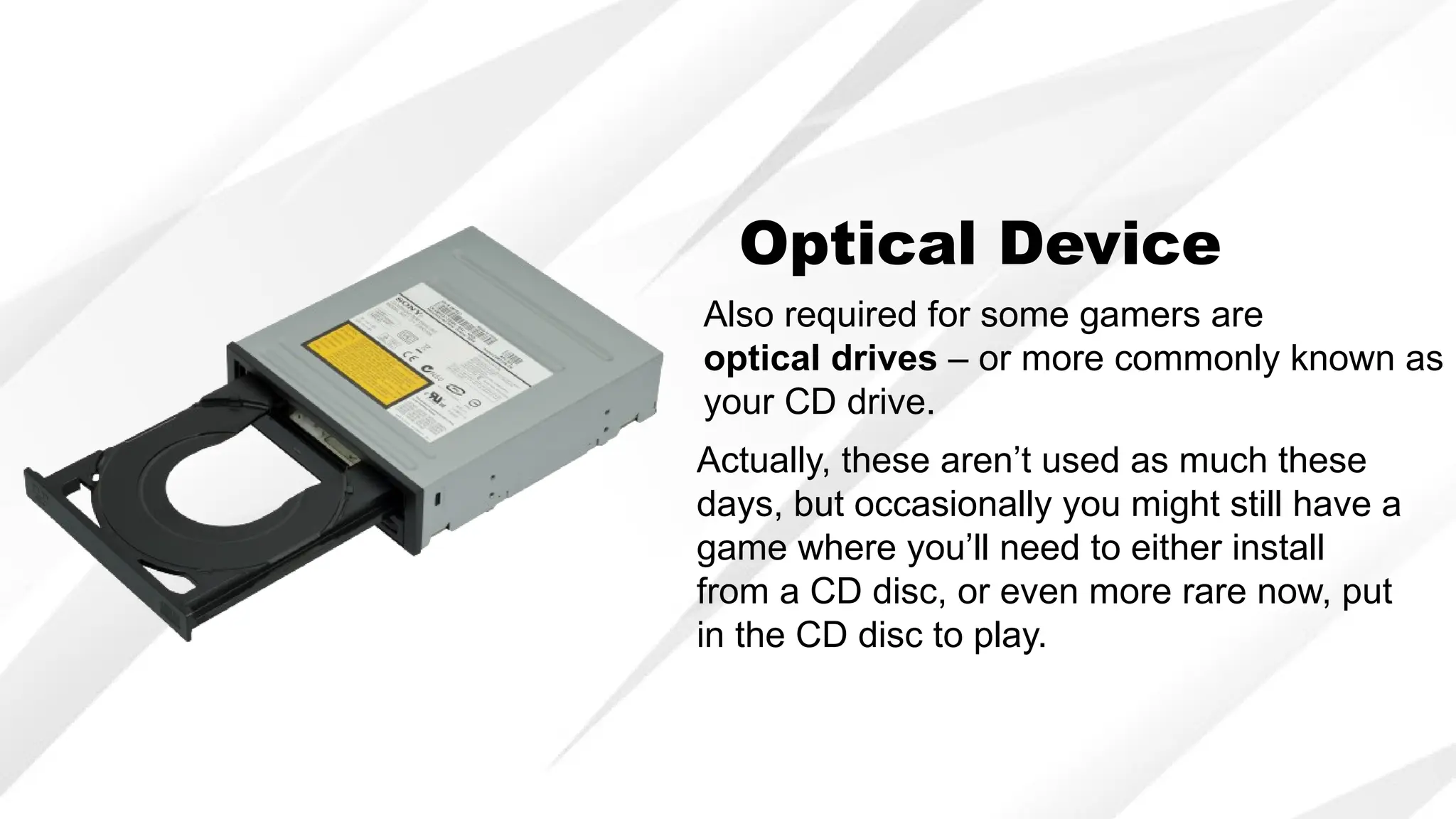 Optical Device
Also required for some gamers are
optical drives – or more commonly known as
your CD drive.
Actually, these aren’t used as much these
days, but occasionally you might still have a
game where you’ll need to either install
from a CD disc, or even more rare now, put
in the CD disc to play.
 