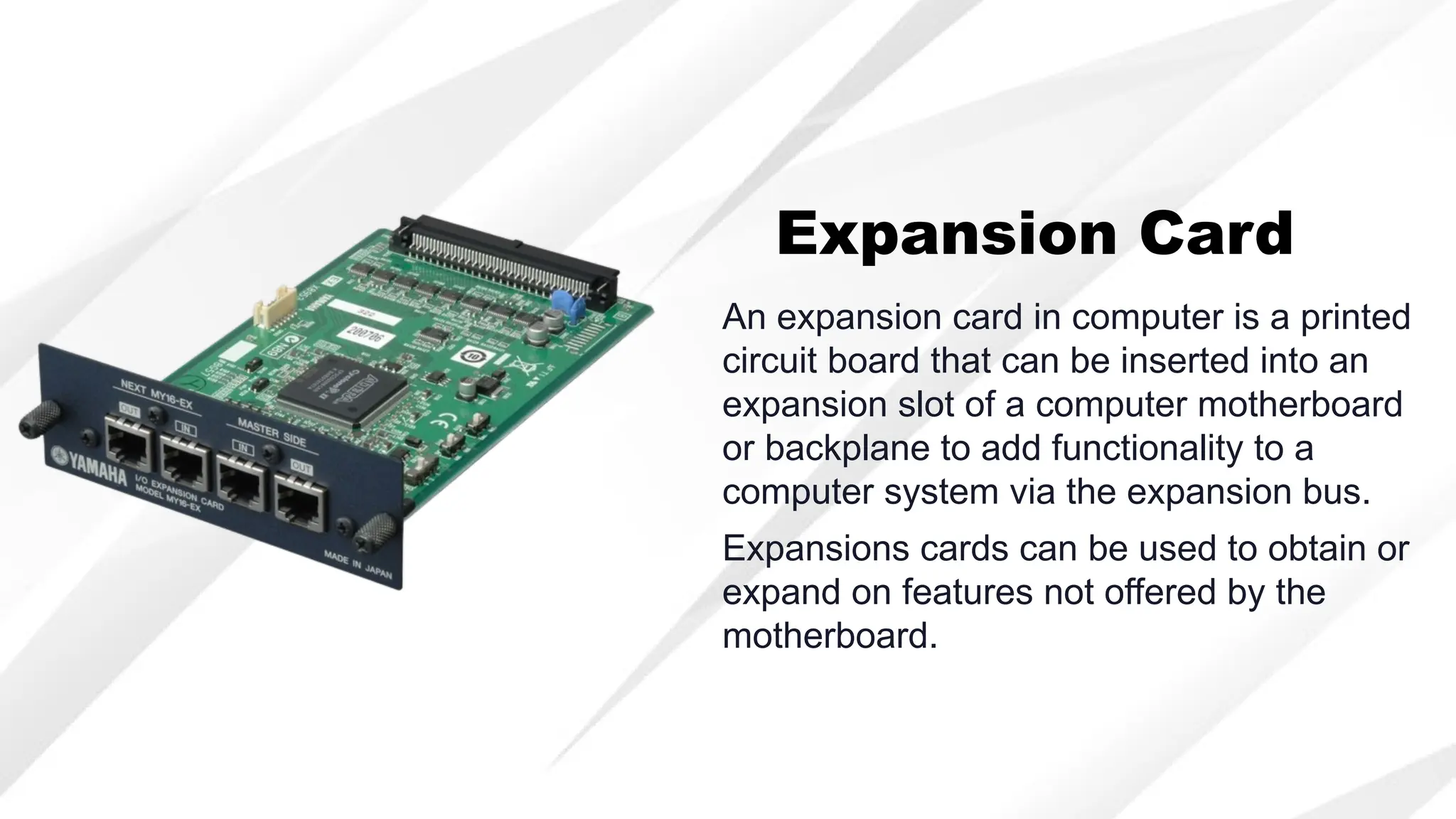 An expansion card in computer is a printed
circuit board that can be inserted into an
expansion slot of a computer motherboard
or backplane to add functionality to a
computer system via the expansion bus.
Expansion Card
Expansions cards can be used to obtain or
expand on features not offered by the
motherboard.
 