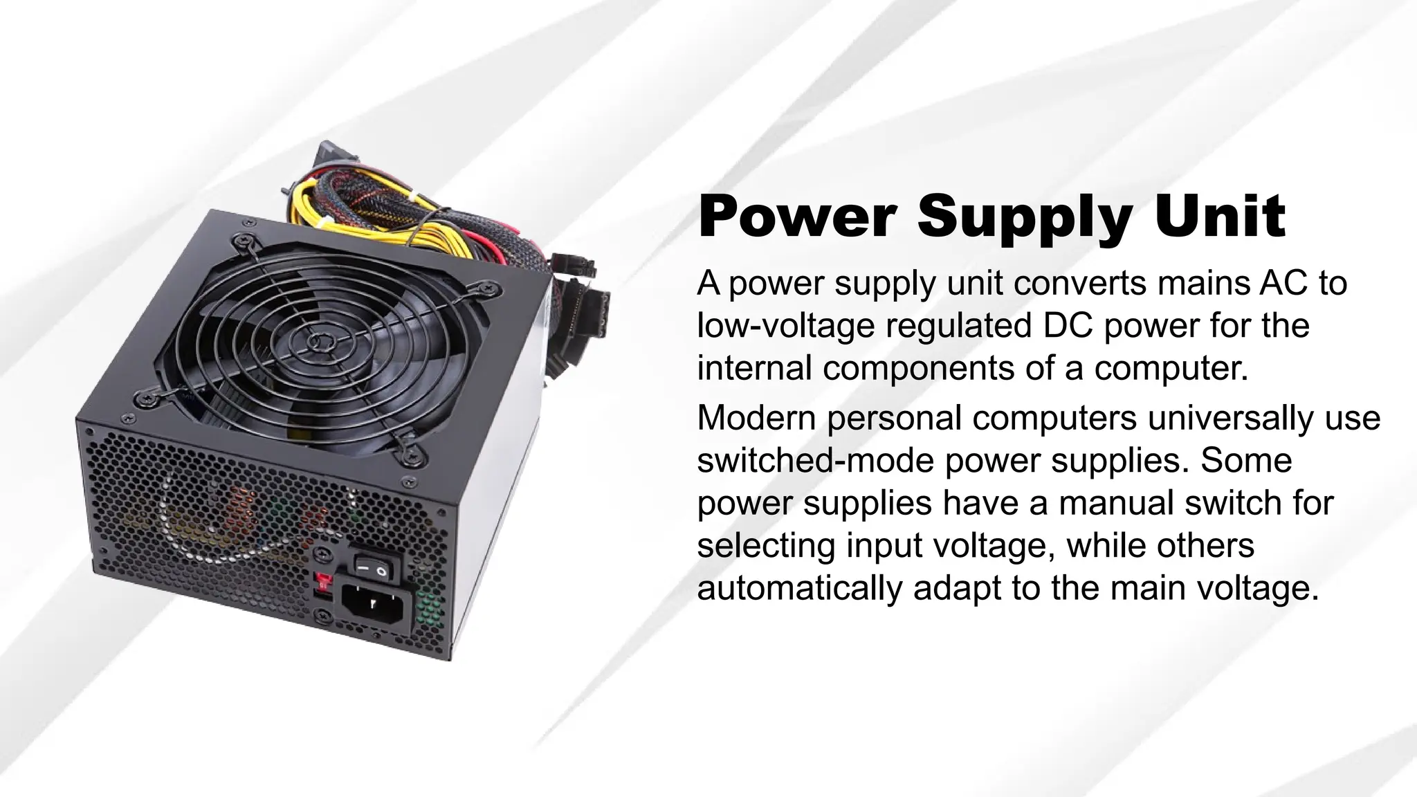Power Supply Unit
A power supply unit converts mains AC to
low-voltage regulated DC power for the
internal components of a computer.
Modern personal computers universally use
switched-mode power supplies. Some
power supplies have a manual switch for
selecting input voltage, while others
automatically adapt to the main voltage.
 