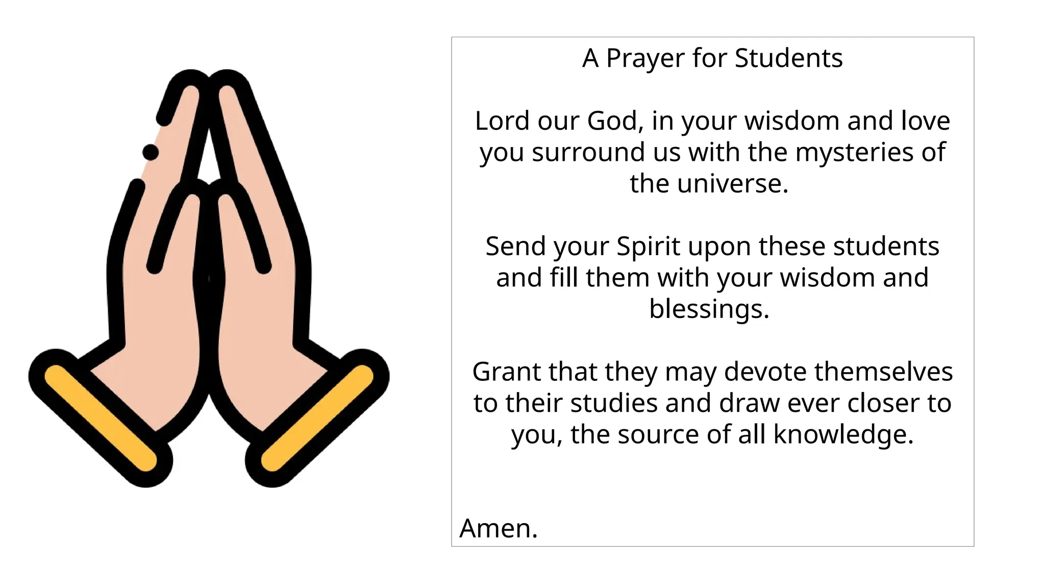 A Prayer for Students
Lord our God, in your wisdom and love
you surround us with the mysteries of
the universe.
Send your Spirit upon these students
and fill them with your wisdom and
blessings.
Grant that they may devote themselves
to their studies and draw ever closer to
you, the source of all knowledge.
Amen.
 