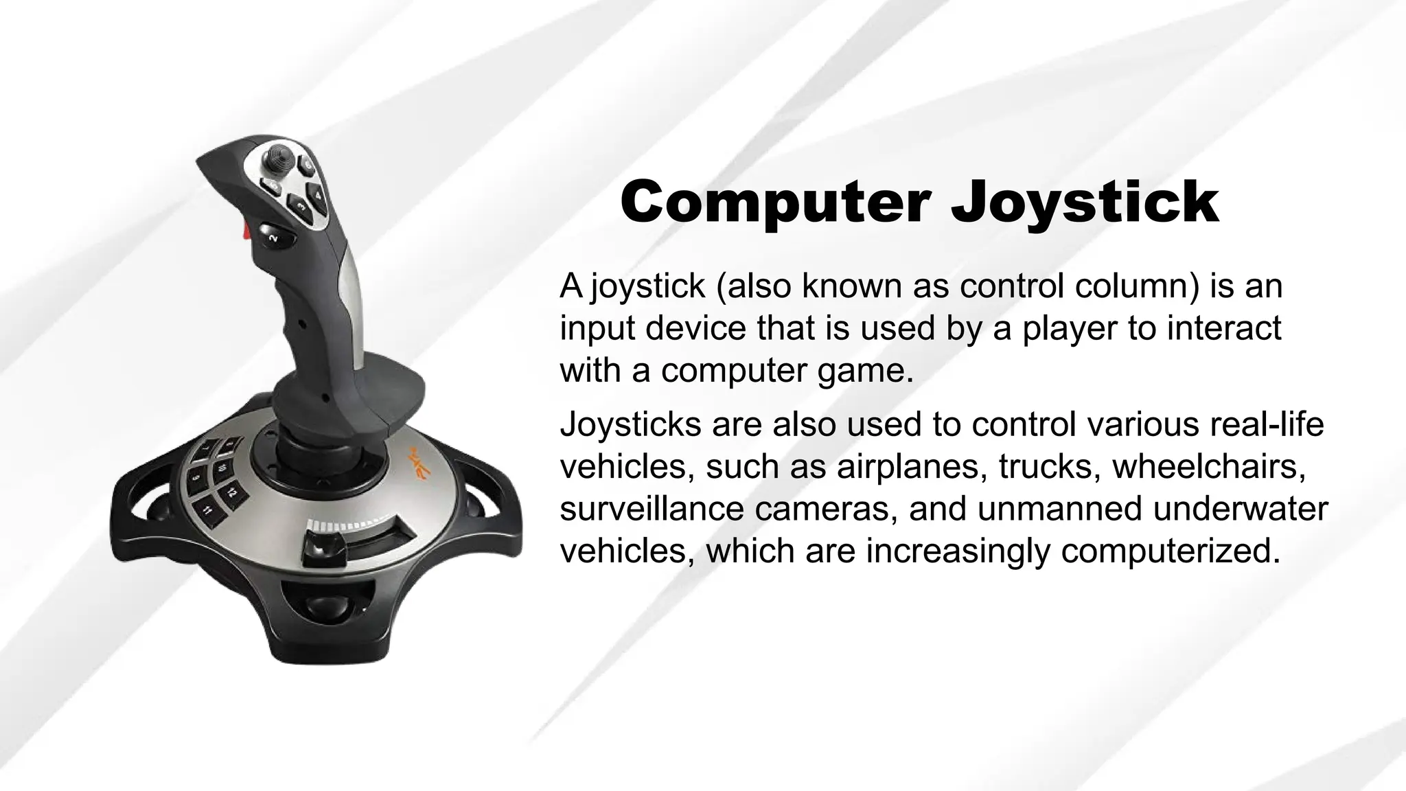 A joystick (also known as control column) is an
input device that is used by a player to interact
with a computer game.
Joysticks are also used to control various real-life
vehicles, such as airplanes, trucks, wheelchairs,
surveillance cameras, and unmanned underwater
vehicles, which are increasingly computerized.
Computer Joystick
 