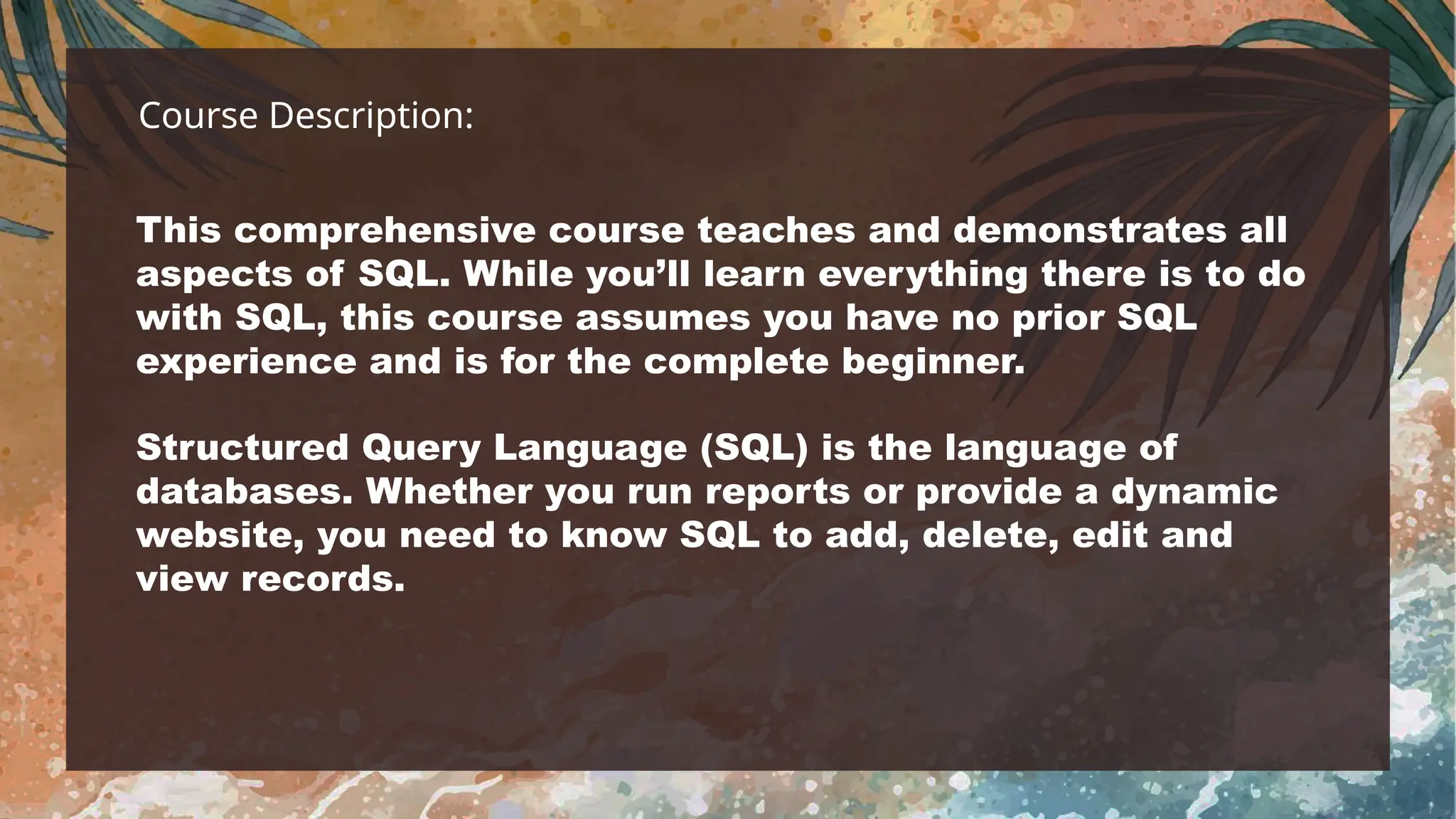 Course Description:
This comprehensive course teaches and demonstrates all
aspects of SQL. While you’ll learn everything there is to do
with SQL, this course assumes you have no prior SQL
experience and is for the complete beginner.
Structured Query Language (SQL) is the language of
databases. Whether you run reports or provide a dynamic
website, you need to know SQL to add, delete, edit and
view records.
 