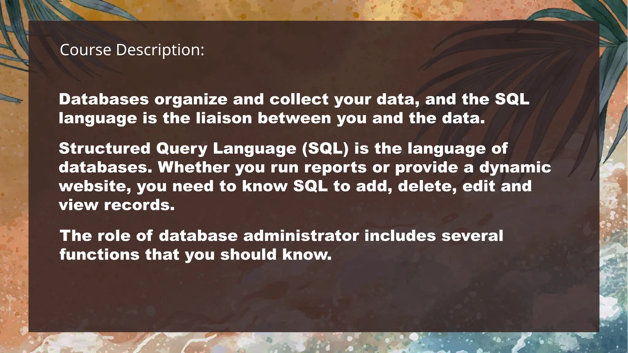 Course Description:
Databases organize and collect your data, and the SQL
language is the liaison between you and the data.
Structured Query Language (SQL) is the language of
databases. Whether you run reports or provide a dynamic
website, you need to know SQL to add, delete, edit and
view records.
The role of database administrator includes several
functions that you should know.
 