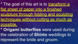 * The goal of this art is to transform a
flat sheet of paper into a finished
sculpture through folding and sculpting
techniques without cutting as much as
possible.
* Origami butterflies were used during
the celebration of Shinto weddings to
represent the bride and groom.
 