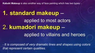 Kabuki Makeup is also another way of face painting which has two types:
1. standard makeup –
applied to most actors
2. kumadori makeup –
applied to villains and heroes
- It is composed of very dramatic lines and shapes using colors
that represent certain qualities.
 