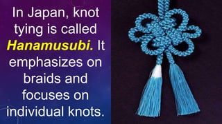 In Japan, knot
tying is called
Hanamusubi. It
emphasizes on
braids and
focuses on
individual knots.
 