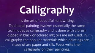 Calligraphy
is the art of beautiful handwriting.
Traditional painting involves essentially the same
techniques as calligraphy and is done with a brush
dipped in black or colored ink; oils are not used. In
calligraphy, the popular materials which paintings are
made of are paper and silk. Poets write their
calligraphy on their paintings.
 
