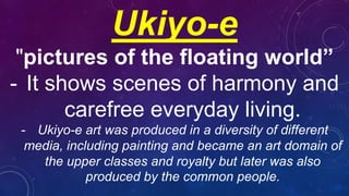Ukiyo-e
"pictures of the floating world”
- It shows scenes of harmony and
carefree everyday living.
- Ukiyo-e art was produced in a diversity of different
media, including painting and became an art domain of
the upper classes and royalty but later was also
produced by the common people.
 
