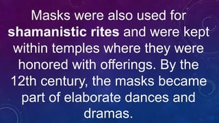 Masks were also used for
shamanistic rites and were kept
within temples where they were
honored with offerings. By the
12th century, the masks became
part of elaborate dances and
dramas.
 