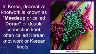In Korea, decorative
knotwork is known as
“Maedeup or called
Dorae” or double
connection knot,
often called Korean
knot work or Korean
knots.
 