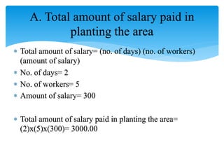 A. Total amount of salary paid in
planting the area
 Total amount of salary= (no. of days) (no. of workers)
(amount of salary)
 No. of days= 2
 No. of workers= 5
 Amount of salary= 300
 Total amount of salary paid in planting the area=
(2)x(5)x(300)= 3000.00
 