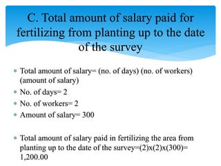 C. Total amount of salary paid for
fertilizing from planting up to the date
of the survey
 Total amount of salary= (no. of days) (no. of workers)
(amount of salary)
 No. of days= 2
 No. of workers= 2
 Amount of salary= 300
 Total amount of salary paid in fertilizing the area from
planting up to the date of the survey=(2)x(2)x(300)=
1,200.00
 