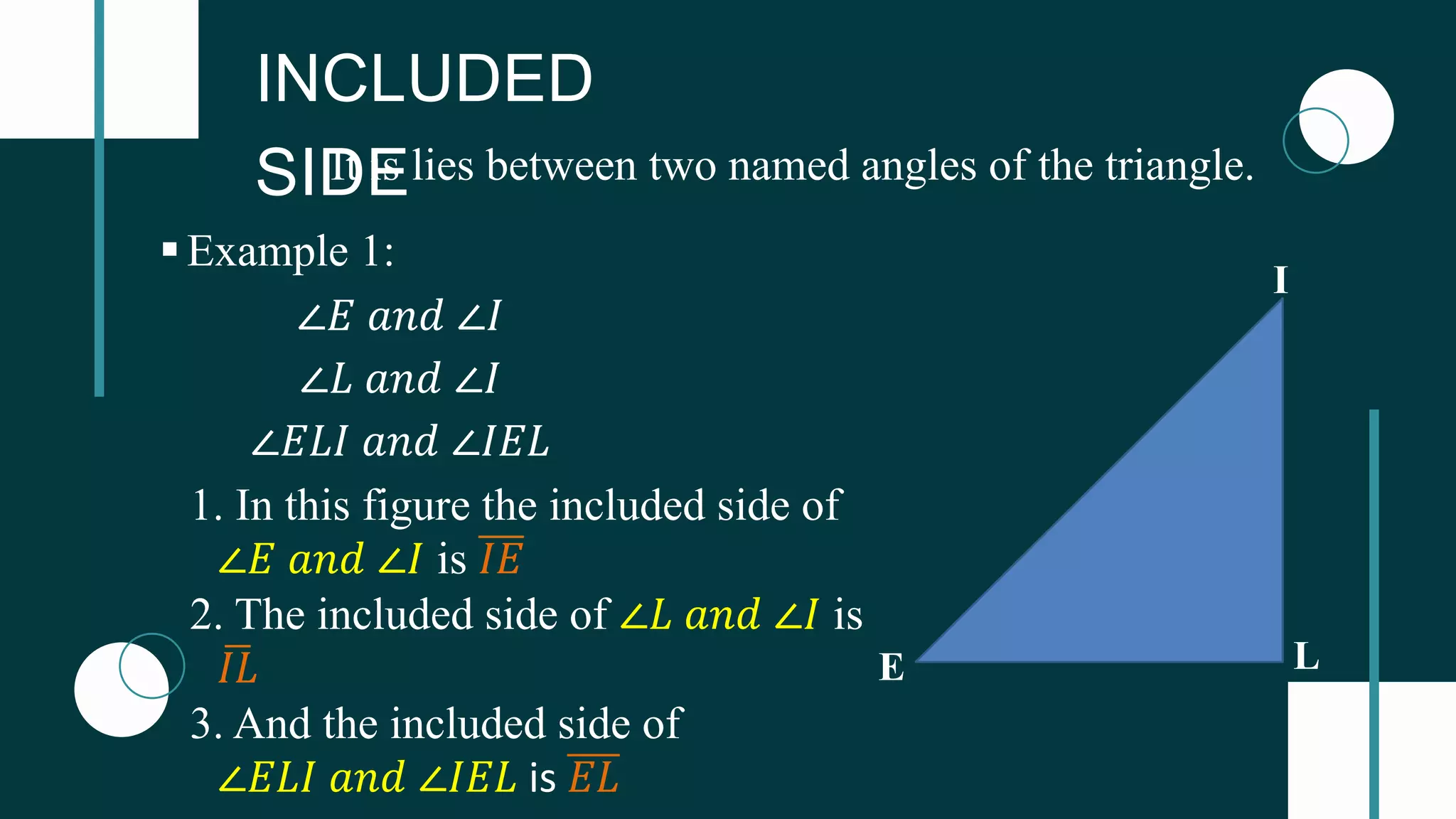 INCLUDED
SIDE
It is lies between two named angles of the triangle.
L
E
I
∠𝐸 𝑎𝑛𝑑 ∠𝐼
∠𝐿 𝑎𝑛𝑑 ∠𝐼
∠𝐸𝐿𝐼 𝑎𝑛𝑑 ∠𝐼𝐸𝐿
Example 1:
1. In this figure the included side of
∠𝐸 𝑎𝑛𝑑 ∠𝐼 is 𝐼𝐸
2. The included side of ∠𝐿 𝑎𝑛𝑑 ∠𝐼 is
𝐼𝐿
3. And the included side of
∠𝐸𝐿𝐼 𝑎𝑛𝑑 ∠𝐼𝐸𝐿 is 𝐸𝐿
 