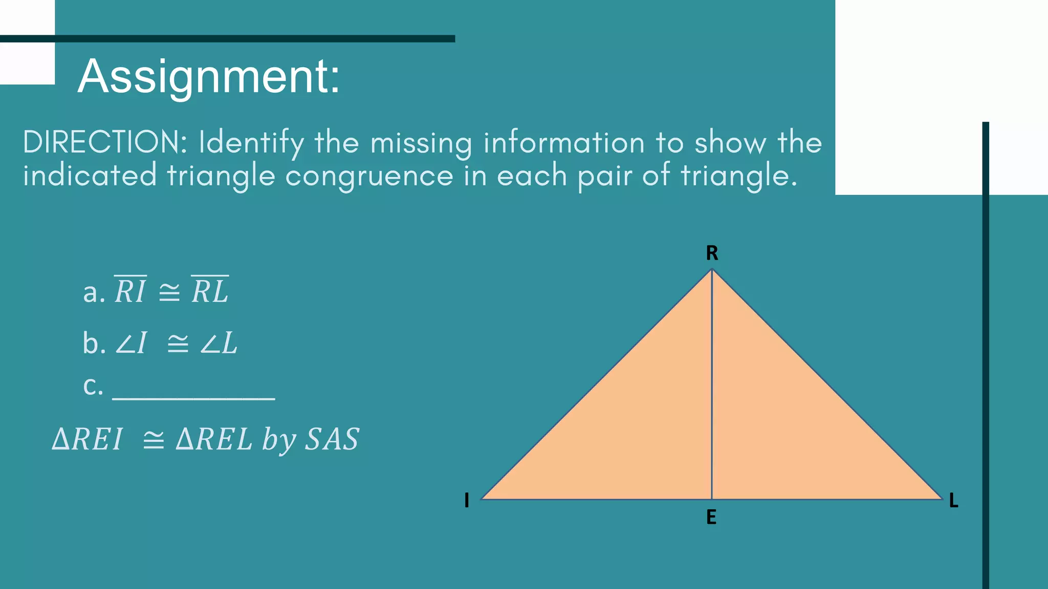 Assignment:
R
L
I
E
a. 𝑅𝐼 ≅ 𝑅𝐿
b. ∠𝐼 ≅ ∠𝐿
c. __________
∆𝑅𝐸𝐼 ≅ ∆𝑅𝐸𝐿 𝑏𝑦 𝑆𝐴𝑆
 