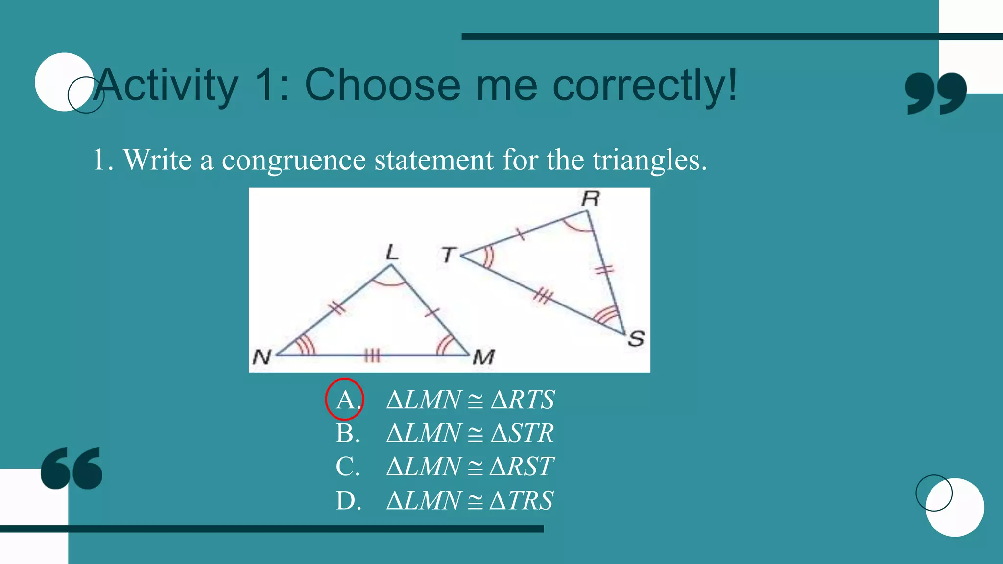 Activity 1: Choose me correctly!
1. Write a congruence statement for the triangles.
A. ΔLMN  ΔRTS
B. ΔLMN  ΔSTR
C. ΔLMN  ΔRST
D. ΔLMN  ΔTRS
 
