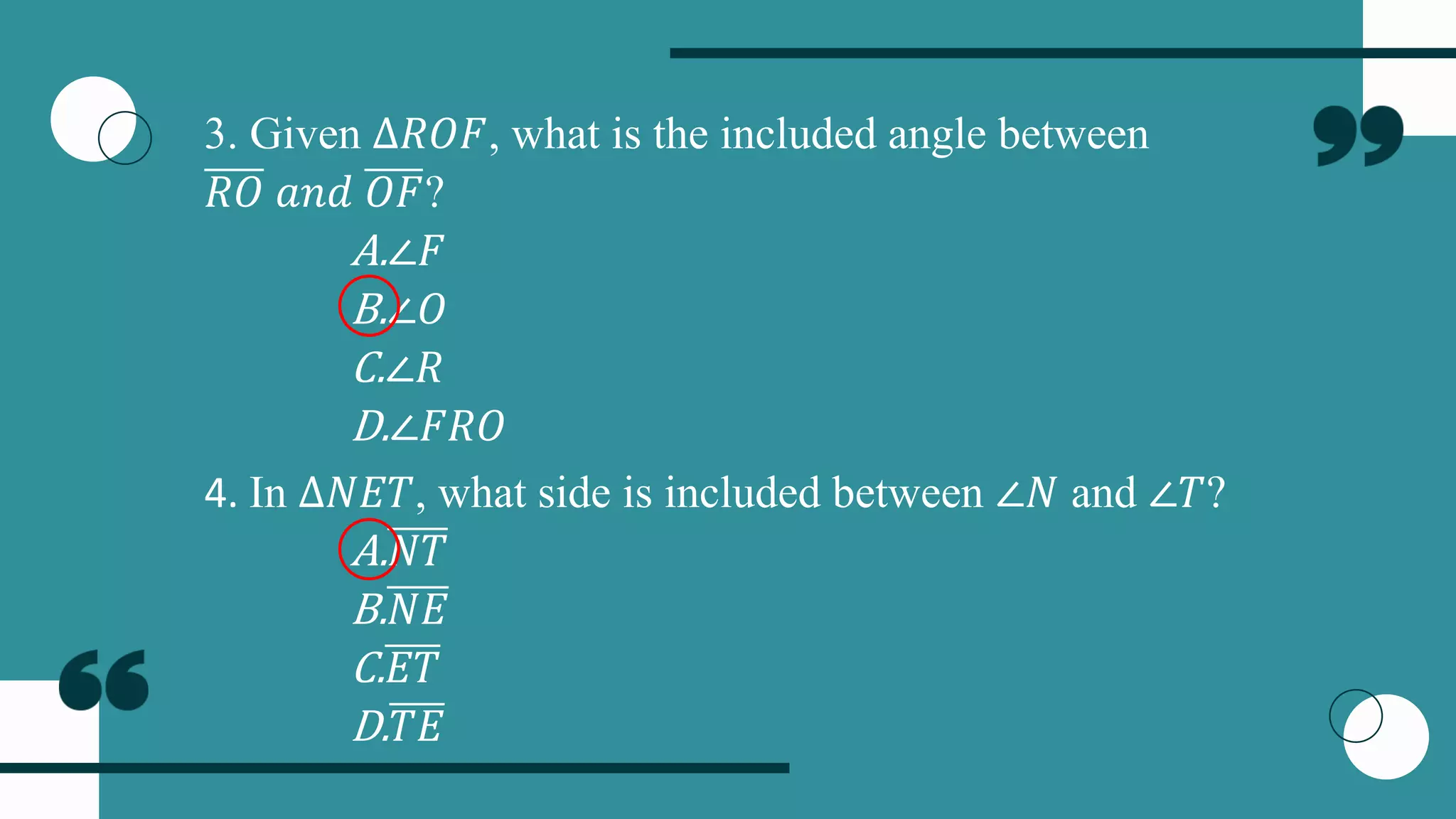 3. Given ∆𝑅𝑂𝐹, what is the included angle between
𝑅𝑂 𝑎𝑛𝑑 𝑂𝐹?
A.∠𝐹
B.∠𝑂
C.∠𝑅
D.∠𝐹𝑅𝑂
4. In ∆𝑁𝐸𝑇, what side is included between ∠𝑁 and ∠𝑇?
A.𝑁𝑇
B.𝑁𝐸
C.𝐸𝑇
D.𝑇𝐸
 