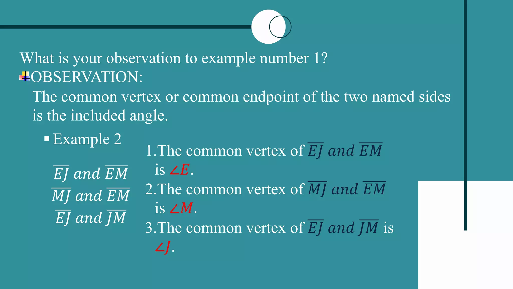 What is your observation to example number 1?
OBSERVATION:
The common vertex or common endpoint of the two named sides
is the included angle.
Example 2
𝐸𝐽 𝑎𝑛𝑑 𝐸𝑀
𝑀𝐽 𝑎𝑛𝑑 𝐸𝑀
𝐸𝐽 𝑎𝑛𝑑 𝐽𝑀
1.The common vertex of 𝐸𝐽 𝑎𝑛𝑑 𝐸𝑀
is ∠𝐸.
2.The common vertex of 𝑀𝐽 𝑎𝑛𝑑 𝐸𝑀
is ∠𝑀.
3.The common vertex of 𝐸𝐽 𝑎𝑛𝑑 𝐽𝑀 is
∠𝐽.
 