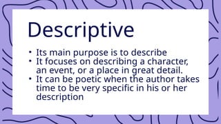 Descriptive
• Its main purpose is to describe
• It focuses on describing a character,
an event, or a place in great detail.
• It can be poetic when the author takes
time to be very specific in his or her
description
 