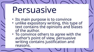 Persuasive
• Its main purpose is to convince
• unlike expository writing, this type of
text contains the opinions and biases
of the author.
• To convince others to agree with the
author’s point of view, persuasive
writing contains justification and
reasons.
 
