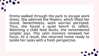 Emma walked through the park to escape work
stress. She admired the flowers, which lifted her
mood. Nevertheless, work worries persisted.
Thus, she found a quiet bench to reflect.
Watching a child feed ducks, she remembered
simpler joys. This calm moment renewed her
focus. As a result, she returned home ready to
tackle her tasks with a fresh perspective.
 