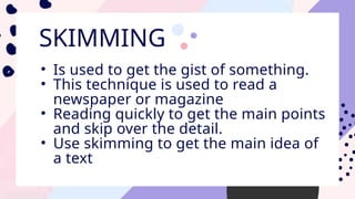 SKIMMING
• Is used to get the gist of something.
• This technique is used to read a
newspaper or magazine
• Reading quickly to get the main points
and skip over the detail.
• Use skimming to get the main idea of
a text
 