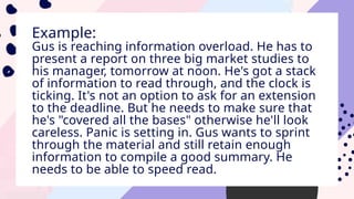Example:
Gus is reaching information overload. He has to
present a report on three big market studies to
his manager, tomorrow at noon. He's got a stack
of information to read through, and the clock is
ticking. It's not an option to ask for an extension
to the deadline. But he needs to make sure that
he's "covered all the bases" otherwise he'll look
careless. Panic is setting in. Gus wants to sprint
through the material and still retain enough
information to compile a good summary. He
needs to be able to speed read.
 
