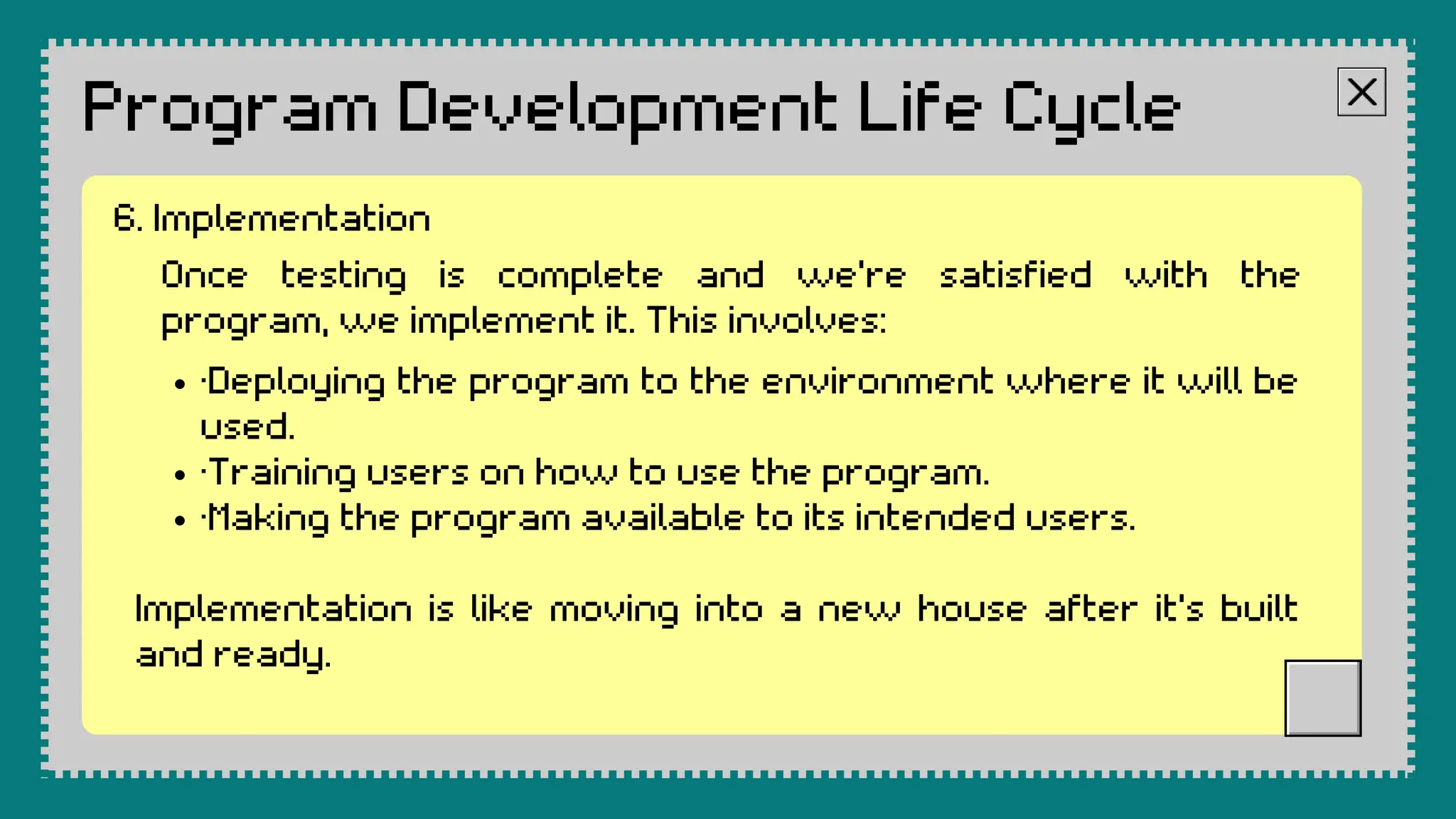 Program Development Life Cycle
Once testing is complete and we're satisfied with the
program, we implement it. This involves:
·Deploying the program to the environment where it will be
used.
·Training users on how to use the program.
·Making the program available to its intended users.
Implementation is like moving into a new house after it's built
and ready.
6. Implementation
 