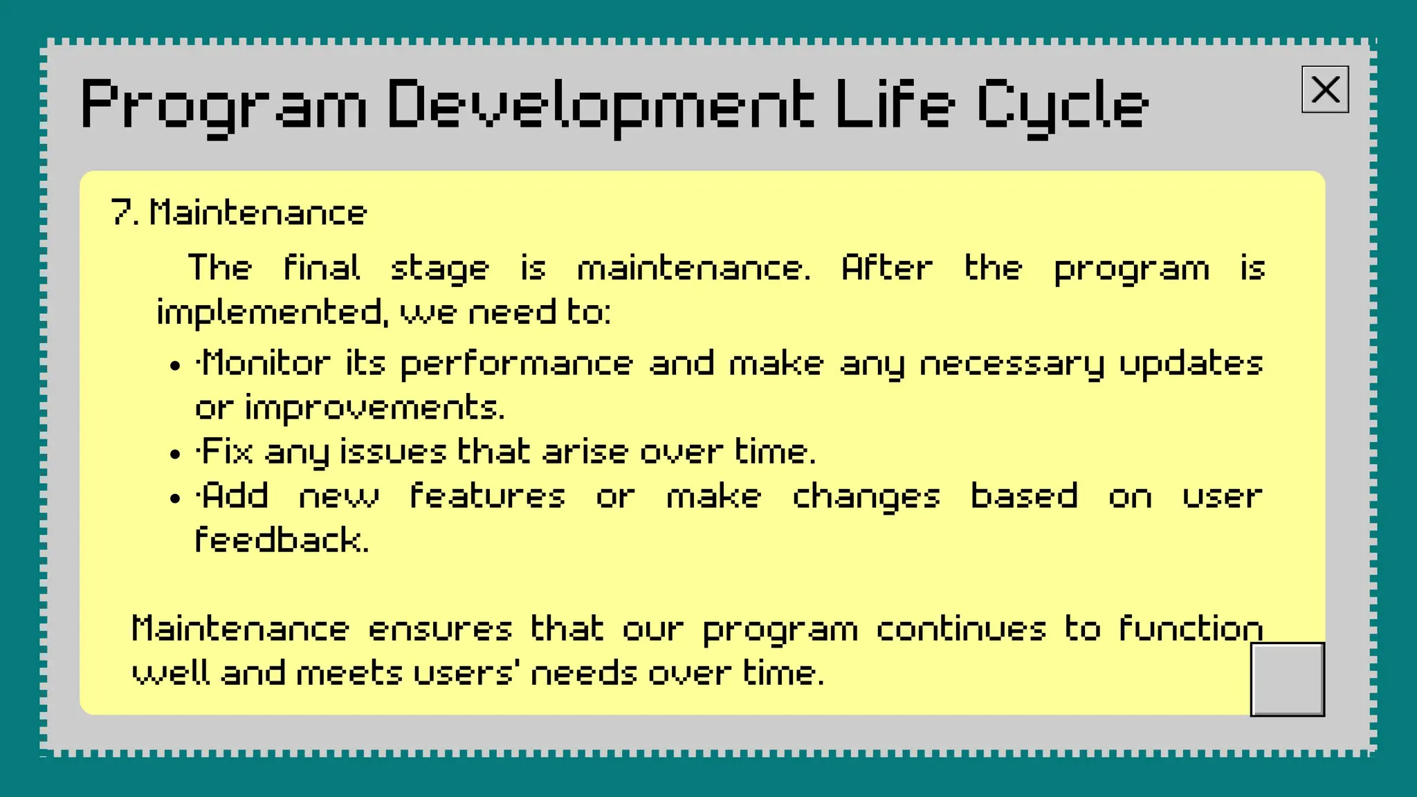 Program Development Life Cycle
The final stage is maintenance. After the program is
implemented, we need to:
·Monitor its performance and make any necessary updates
or improvements.
·Fix any issues that arise over time.
·Add new features or make changes based on user
feedback.
Maintenance ensures that our program continues to function
well and meets users' needs over time.
7. Maintenance
 