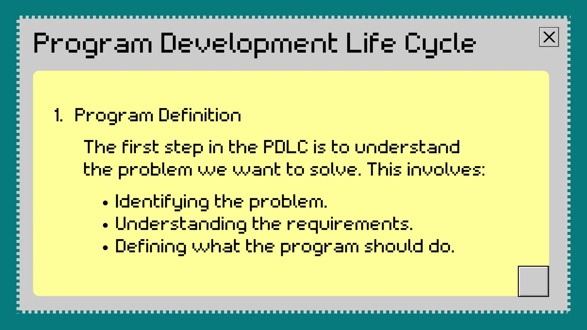 Program Development Life Cycle
The first step in the PDLC is to understand
the problem we want to solve. This involves:
Identifying the problem.
Understanding the requirements.
Defining what the program should do.
Program Definition
1.
 