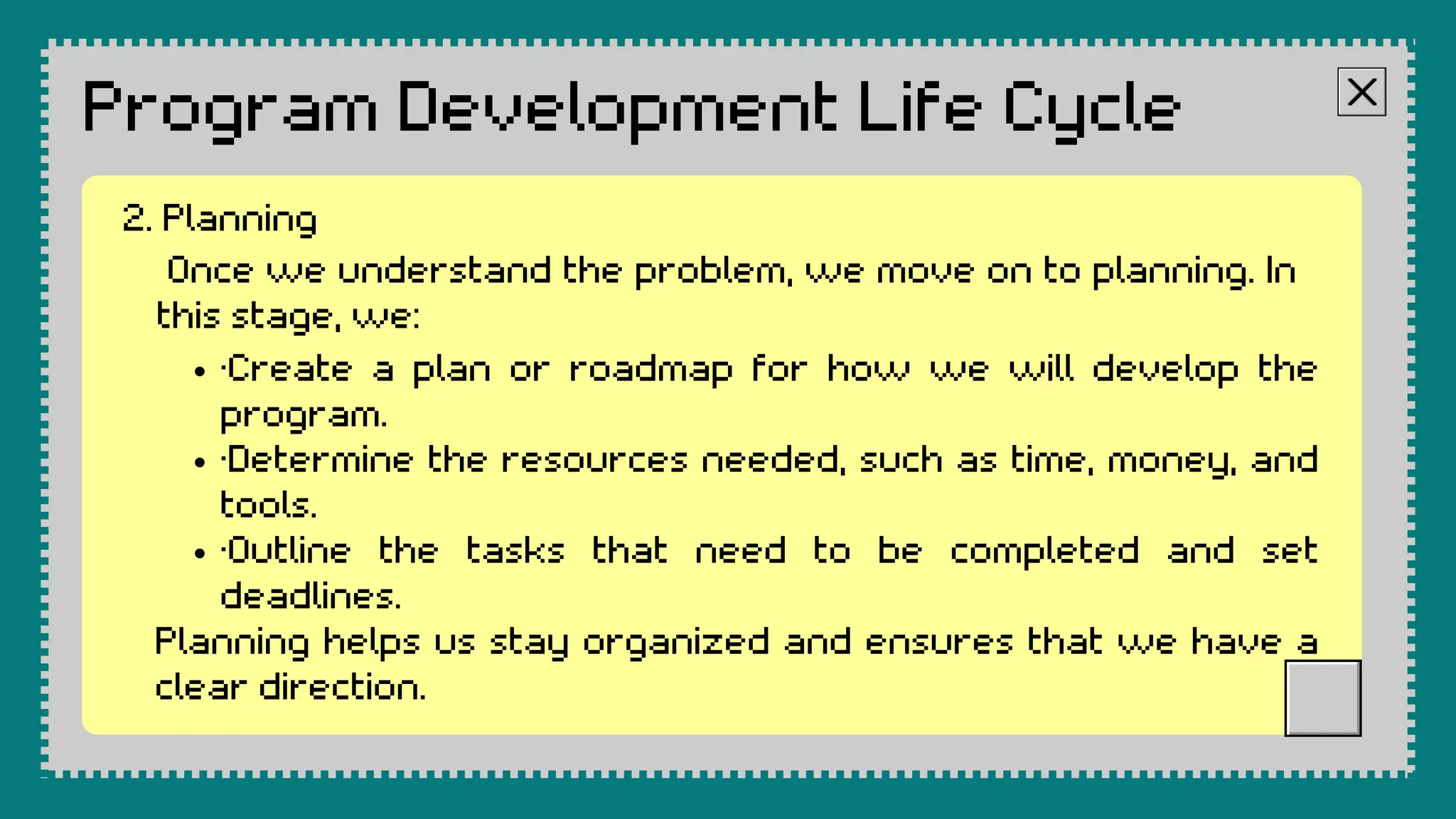 Program Development Life Cycle
Once we understand the problem, we move on to planning. In
this stage, we:
·Create a plan or roadmap for how we will develop the
program.
·Determine the resources needed, such as time, money, and
tools.
·Outline the tasks that need to be completed and set
deadlines.
Planning helps us stay organized and ensures that we have a
clear direction.
2. Planning
 