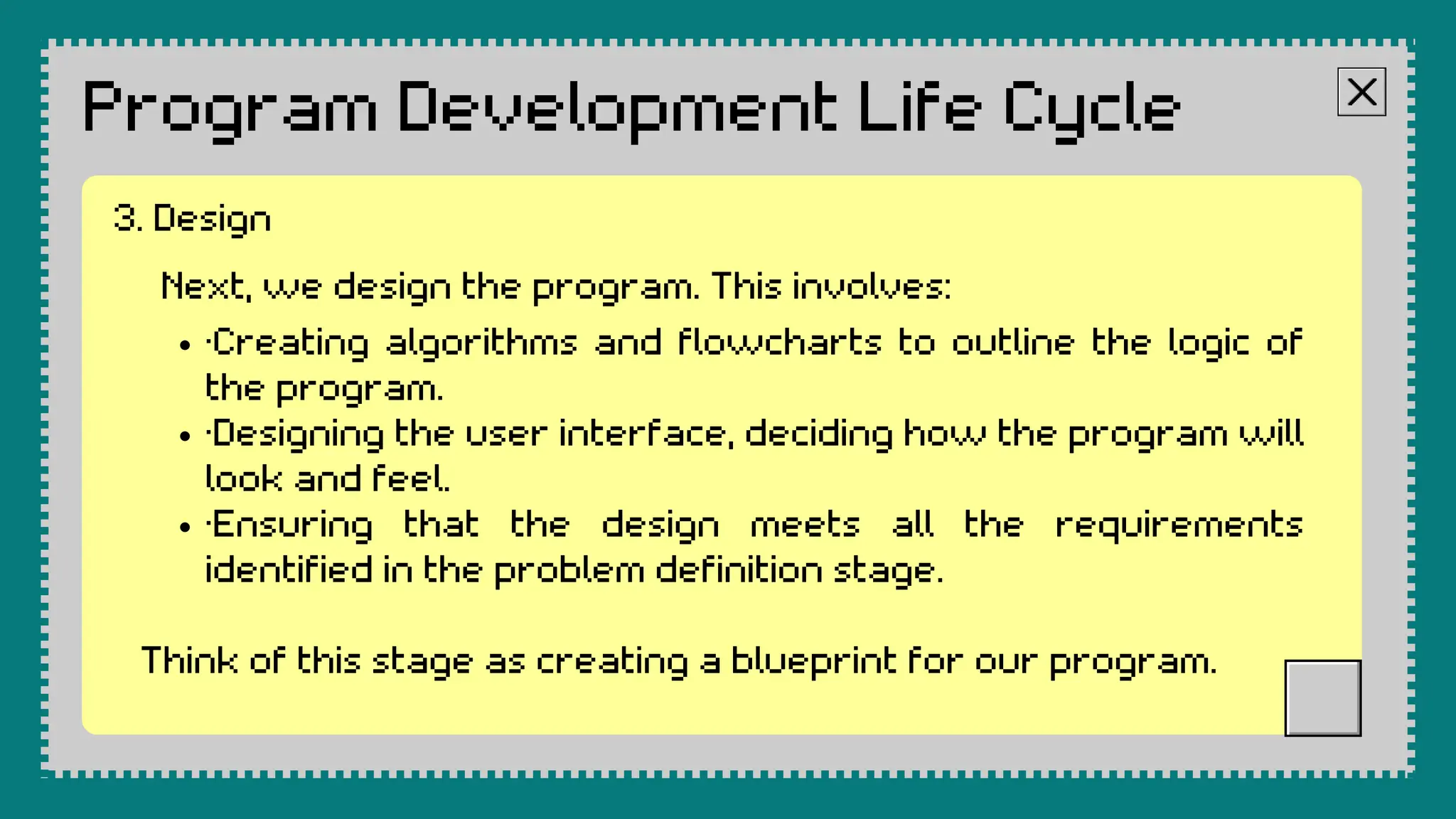 Program Development Life Cycle
Next, we design the program. This involves:
·Creating algorithms and flowcharts to outline the logic of
the program.
·Designing the user interface, deciding how the program will
look and feel.
·Ensuring that the design meets all the requirements
identified in the problem definition stage.
Think of this stage as creating a blueprint for our program.
3. Design
 