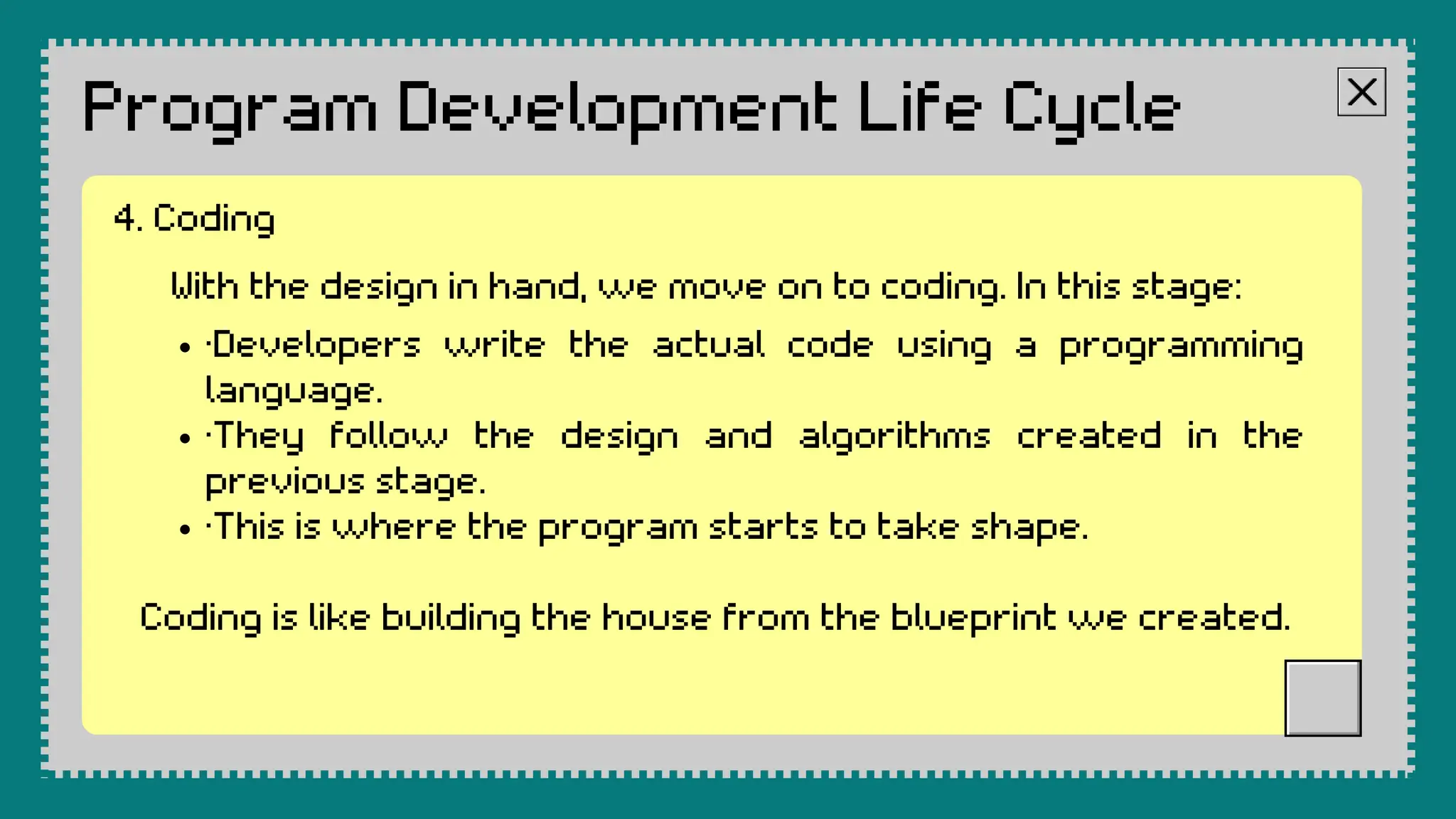 Program Development Life Cycle
With the design in hand, we move on to coding. In this stage:
·Developers write the actual code using a programming
language.
·They follow the design and algorithms created in the
previous stage.
·This is where the program starts to take shape.
Coding is like building the house from the blueprint we created.
4. Coding
 