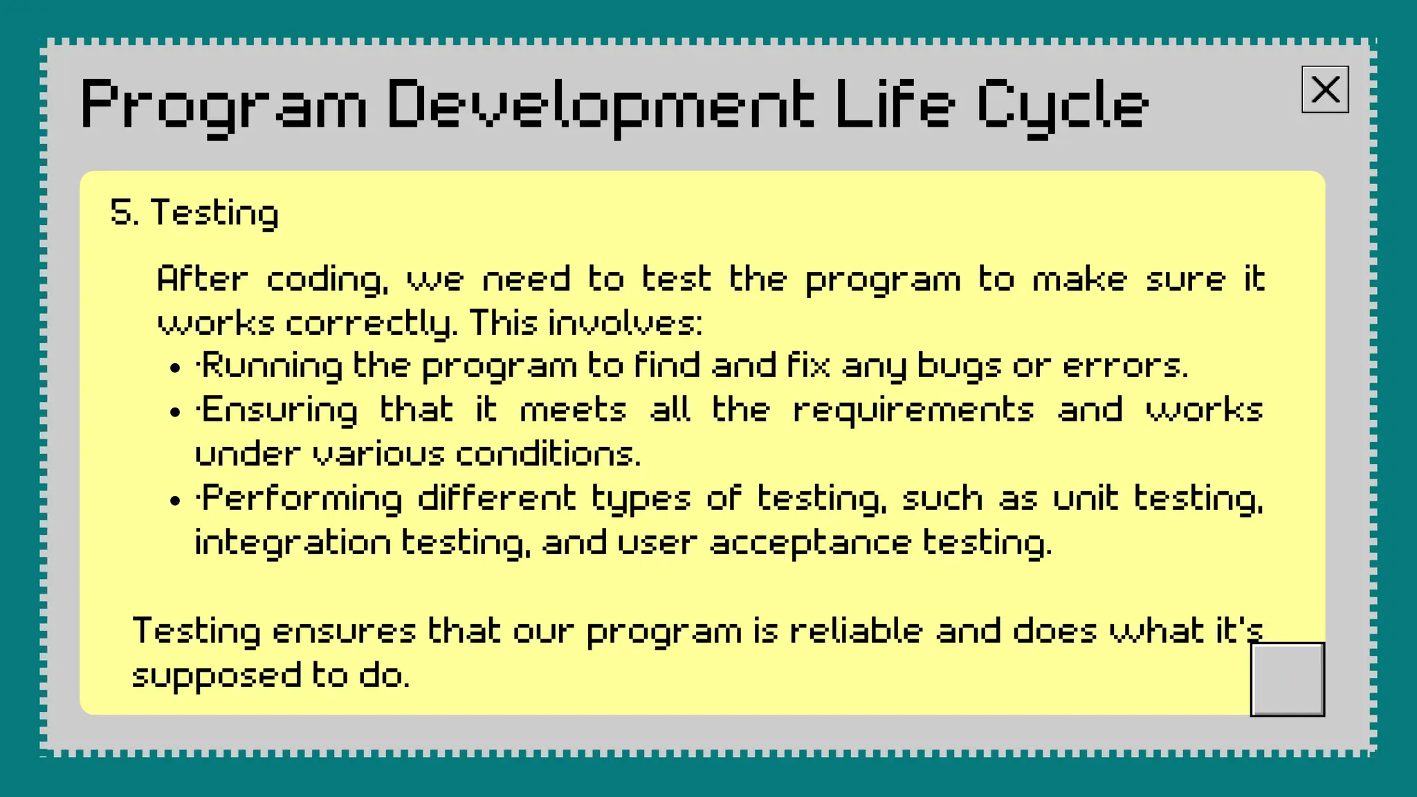 Program Development Life Cycle
After coding, we need to test the program to make sure it
works correctly. This involves:
·Running the program to find and fix any bugs or errors.
·Ensuring that it meets all the requirements and works
under various conditions.
·Performing different types of testing, such as unit testing,
integration testing, and user acceptance testing.
Testing ensures that our program is reliable and does what it's
supposed to do.
5. Testing
 