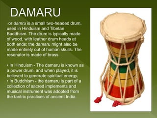 ~or damru is a small two-headed drum, 
used in Hinduism and Tibetan 
Buddhism. The drum is typically made 
of wood, with leather drum heads at 
both ends; the damaru might also be 
made entirely out of human skulls. The 
resonator is made of brass. 
• In Hinduism - The damaru is known as 
a power drum, and when played, it is 
believed to generate spiritual energy. 
• In Buddhism - the damaru is part of a 
collection of sacred implements and 
musical instrument was adopted from 
the tantric practices of ancient India. 
 