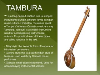 ~ is a long-necked plucked lute (a stringed 
instrument) found in different forms in Indian 
music culture. Hindustani musicians speak 
of 'tanpura' whereas Carnatic musicians say 
'tambura'; 'tamburi' is a smaller instrument 
used for accompanying instrumental 
soloists. For practical use, all these types 
are called 'tanpura' in the text. 
• Miraj style: the favourite form of tanpura for 
Hindustani performers. 
• Tanjore style: this is a south Indian style of 
tambura, used widely by Carnatic music 
performers. 
• Tamburi: small-scale instruments, used for 
accompanying instrumental soloists. 
 