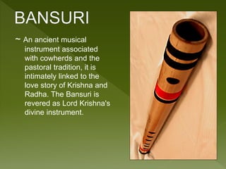 ~ An ancient musical 
instrument associated 
with cowherds and the 
pastoral tradition, it is 
intimately linked to the 
love story of Krishna and 
Radha. The Bansuri is 
revered as Lord Krishna's 
divine instrument. 
 
