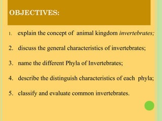 OBJECTIVES:
1. explain the concept of animal kingdom invertebrates;
2. discuss the general characteristics of invertebrates;
3. name the different Phyla of Invertebrates;
4. describe the distinguish characteristics of each phyla;
5. classify and evaluate common invertebrates.
 
