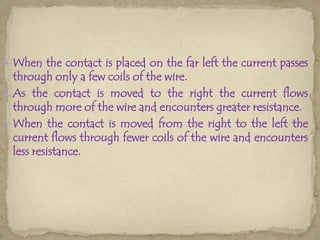  When the contact is placed on the far left the current passes
  through only a few coils of the wire.
 As the contact is moved to the right the current flows
  through more of the wire and encounters greater resistance.
 When the contact is moved from the right to the left the
  current flows through fewer coils of the wire and encounters
  less resistance.
 