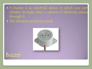  A buzzer is an electrical device in which one part
  vibrates strongly when a current of electricity passes
  through it.
 The vibration produce sound.




Buzzer
 