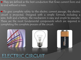 They are defined as the best conductors that flows current from end
to end without a mess.

   To give complete safety to the electric current passage, the electric
circuit is projected. Designed with a simple formula including a
wire, bulb and a battery, the mechanism is easy and simple to execute.
These are the most fundamental components which are required in
completing the complete process of the circuit.
 